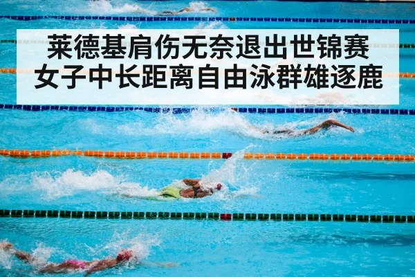 莱德基肩伤无奈退出世锦赛 女子中长距离自由泳群雄逐鹿